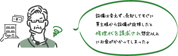 設備は変えず､売却してすぐに買主様から設備が故障したと修理代を請求され想定以上にお金がかかってしまった｡